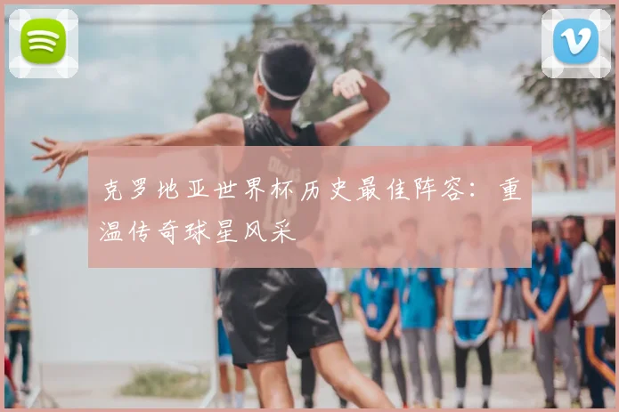 克罗地亚世界杯历史最佳阵容：重温传奇球星风采