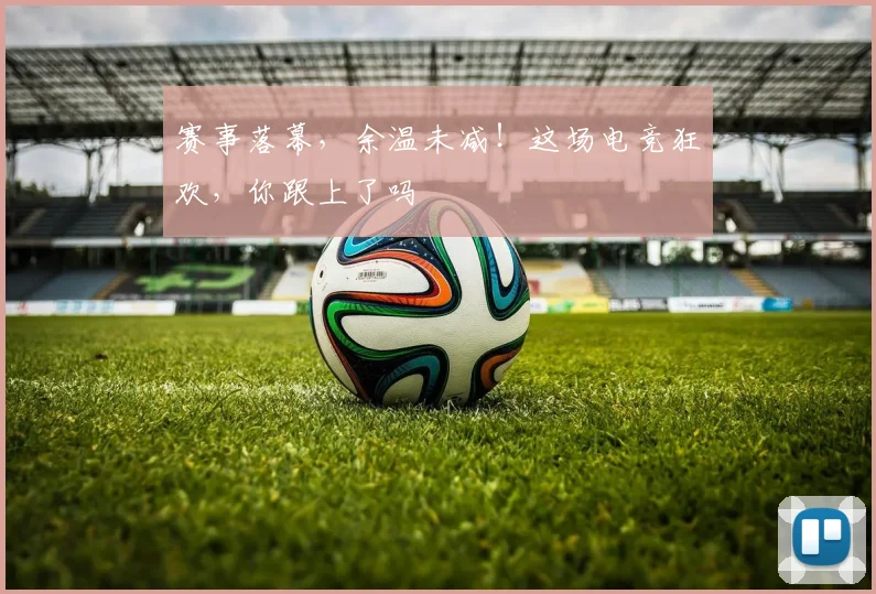 赛事落幕,余温未减!这场电竞狂欢,你跟上了吗