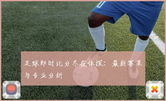 足球即时比分尽在体探：最新赛果与专业分析